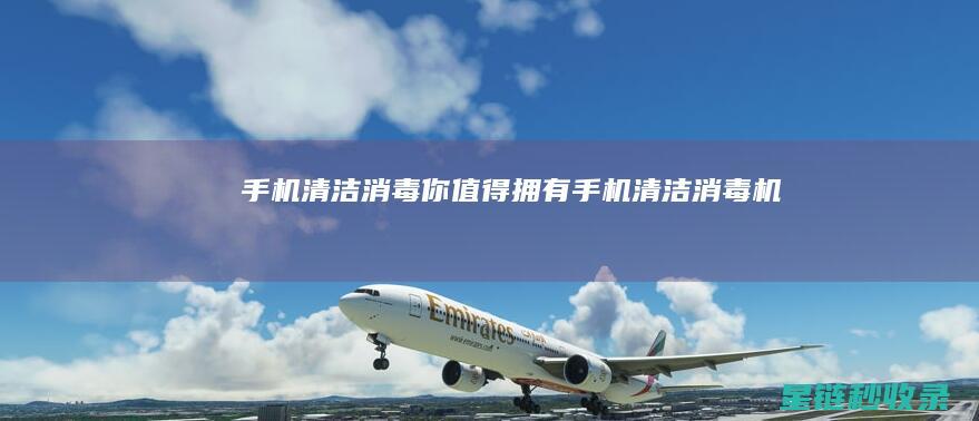 手机清洁消毒：你值得拥有 (手机清洁消毒机)
