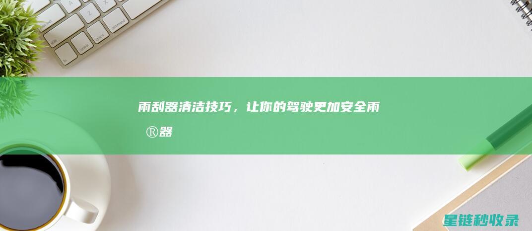 雨刮器清洁技巧，让你的驾驶更加安全！ (雨刮器清洁技巧视频)