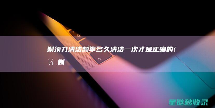 剃须刀清洁频率：多久清洁一次才是正确的？ (剃须刀清洁频率是多少)